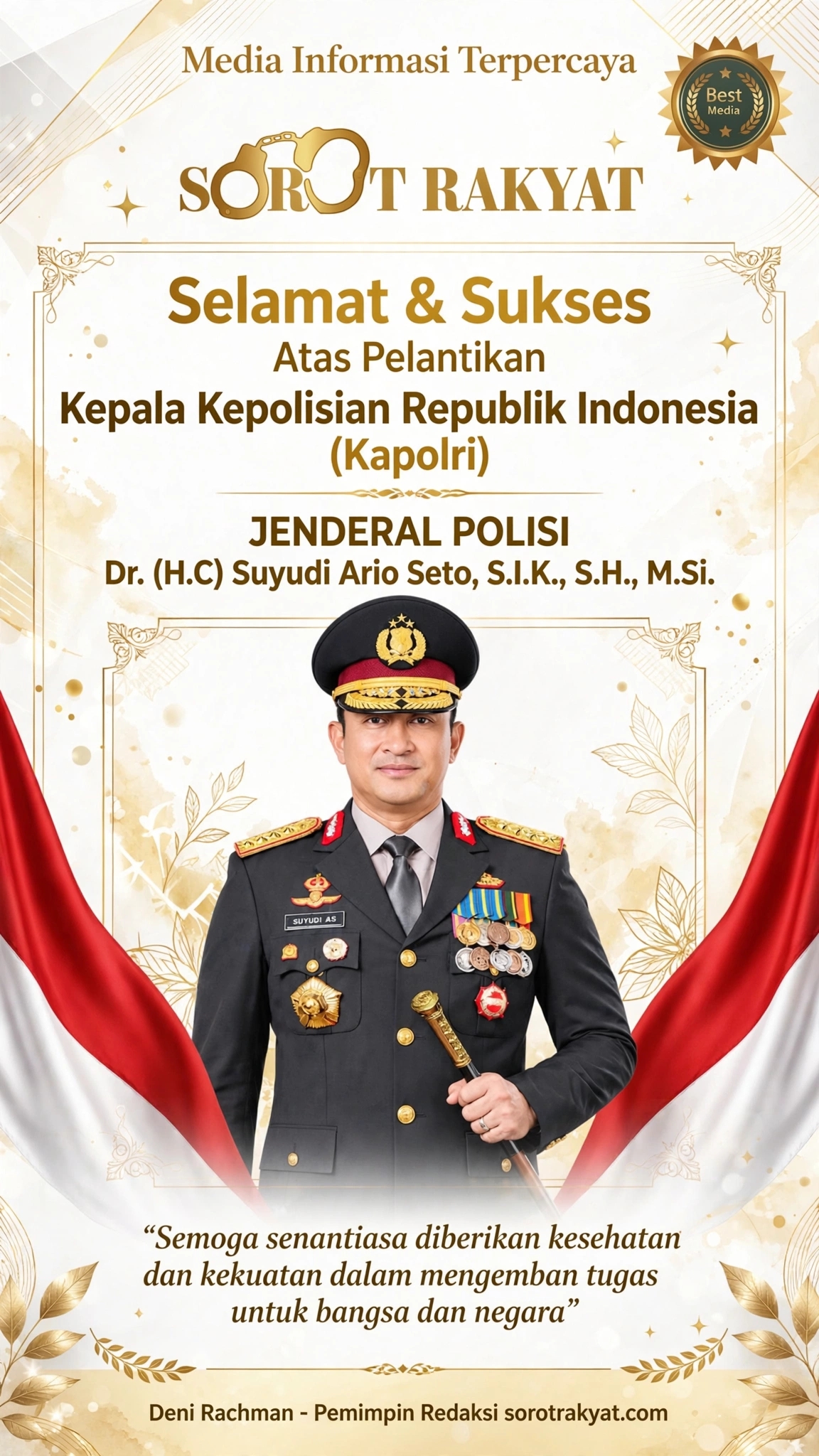Segenap Keluarga Besar Media SOROT RAKYAT (sorotrakyat.com) - Media Informasi Terpercaya
Mengucapkan:
Selamat & Sukses Atas Pelantikan
Kepala Kepolisian Republik Indonesia (Kapolri)
JENDERAL POLISI Dr. (H.C) Suyudi Ario Seto, S.I.K., S.H., M.Si.
"Semoga senantiasa diberikan kesehatan dan kekuatan dalam mengemban tugas untuk bangsa dan negara"
Deni Rachman - Pemimpin Redaksi sorotrakyat.com